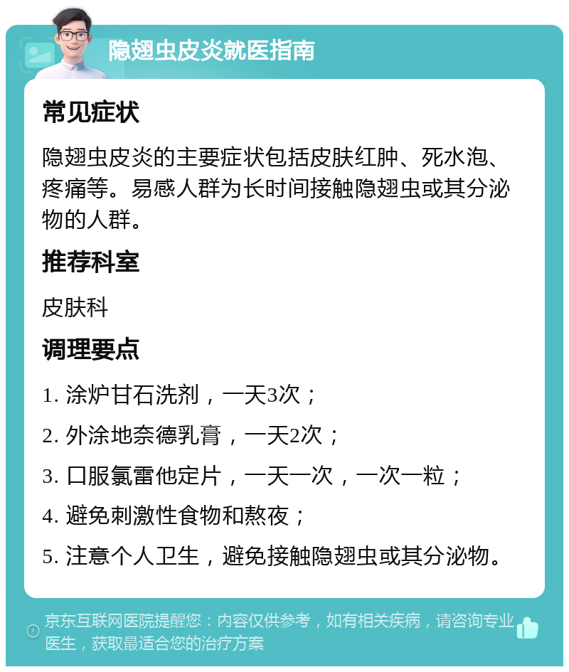 隐翅虫皮炎就医指南 常见症状 隐翅虫皮炎的主要症状包括皮肤红肿、死水泡、疼痛等。易感人群为长时间接触隐翅虫或其分泌物的人群。 推荐科室 皮肤科 调理要点 1. 涂炉甘石洗剂，一天3次； 2. 外涂地奈德乳膏，一天2次； 3. 口服氯雷他定片，一天一次，一次一粒； 4. 避免刺激性食物和熬夜； 5. 注意个人卫生，避免接触隐翅虫或其分泌物。