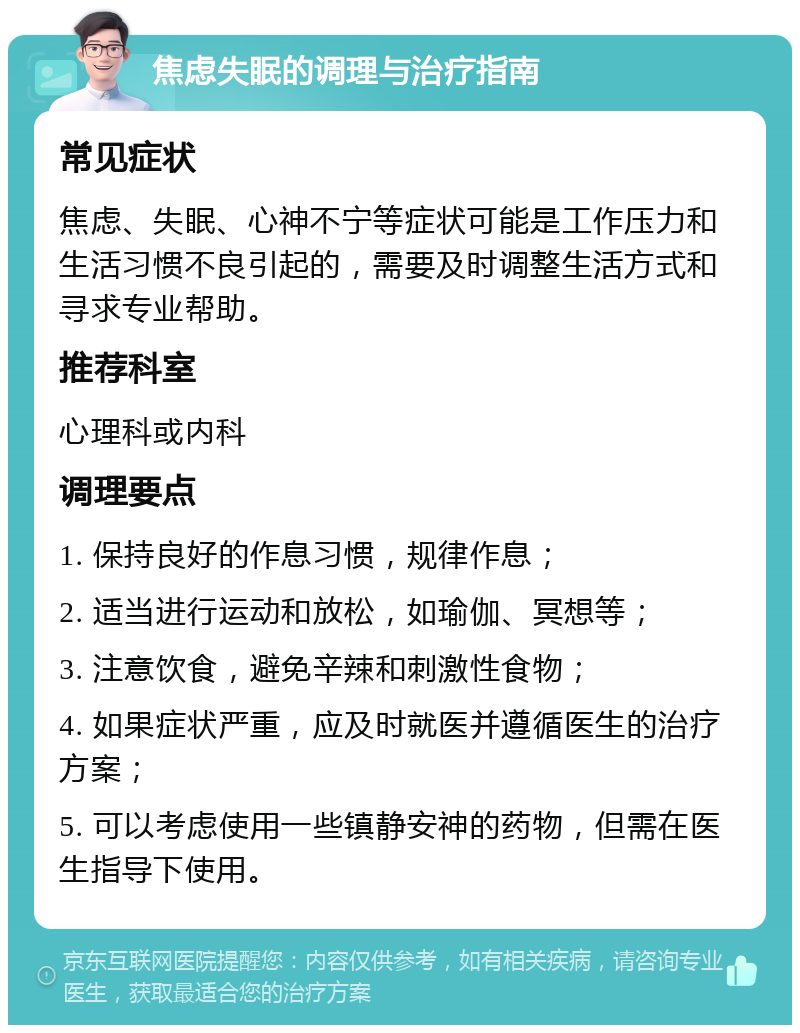 焦虑失眠的调理与治疗指南 常见症状 焦虑、失眠、心神不宁等症状可能是工作压力和生活习惯不良引起的，需要及时调整生活方式和寻求专业帮助。 推荐科室 心理科或内科 调理要点 1. 保持良好的作息习惯，规律作息； 2. 适当进行运动和放松，如瑜伽、冥想等； 3. 注意饮食，避免辛辣和刺激性食物； 4. 如果症状严重，应及时就医并遵循医生的治疗方案； 5. 可以考虑使用一些镇静安神的药物，但需在医生指导下使用。