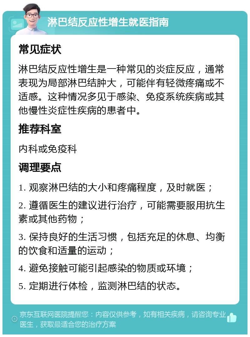 淋巴结反应性增生就医指南 常见症状 淋巴结反应性增生是一种常见的炎症反应，通常表现为局部淋巴结肿大，可能伴有轻微疼痛或不适感。这种情况多见于感染、免疫系统疾病或其他慢性炎症性疾病的患者中。 推荐科室 内科或免疫科 调理要点 1. 观察淋巴结的大小和疼痛程度，及时就医； 2. 遵循医生的建议进行治疗，可能需要服用抗生素或其他药物； 3. 保持良好的生活习惯，包括充足的休息、均衡的饮食和适量的运动； 4. 避免接触可能引起感染的物质或环境； 5. 定期进行体检，监测淋巴结的状态。