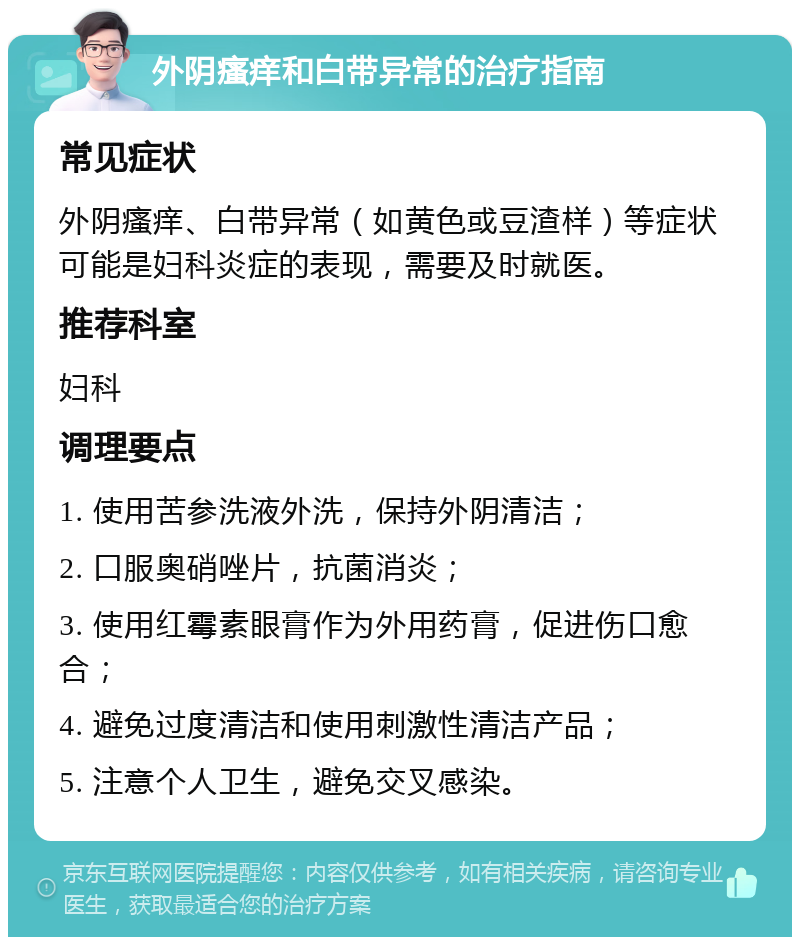 外阴瘙痒和白带异常的治疗指南 常见症状 外阴瘙痒、白带异常（如黄色或豆渣样）等症状可能是妇科炎症的表现，需要及时就医。 推荐科室 妇科 调理要点 1. 使用苦参洗液外洗，保持外阴清洁； 2. 口服奥硝唑片，抗菌消炎； 3. 使用红霉素眼膏作为外用药膏，促进伤口愈合； 4. 避免过度清洁和使用刺激性清洁产品； 5. 注意个人卫生，避免交叉感染。