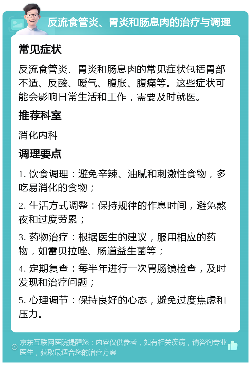 反流食管炎、胃炎和肠息肉的治疗与调理 常见症状 反流食管炎、胃炎和肠息肉的常见症状包括胃部不适、反酸、嗳气、腹胀、腹痛等。这些症状可能会影响日常生活和工作，需要及时就医。 推荐科室 消化内科 调理要点 1. 饮食调理：避免辛辣、油腻和刺激性食物，多吃易消化的食物； 2. 生活方式调整：保持规律的作息时间，避免熬夜和过度劳累； 3. 药物治疗：根据医生的建议，服用相应的药物，如雷贝拉唑、肠道益生菌等； 4. 定期复查：每半年进行一次胃肠镜检查，及时发现和治疗问题； 5. 心理调节：保持良好的心态，避免过度焦虑和压力。