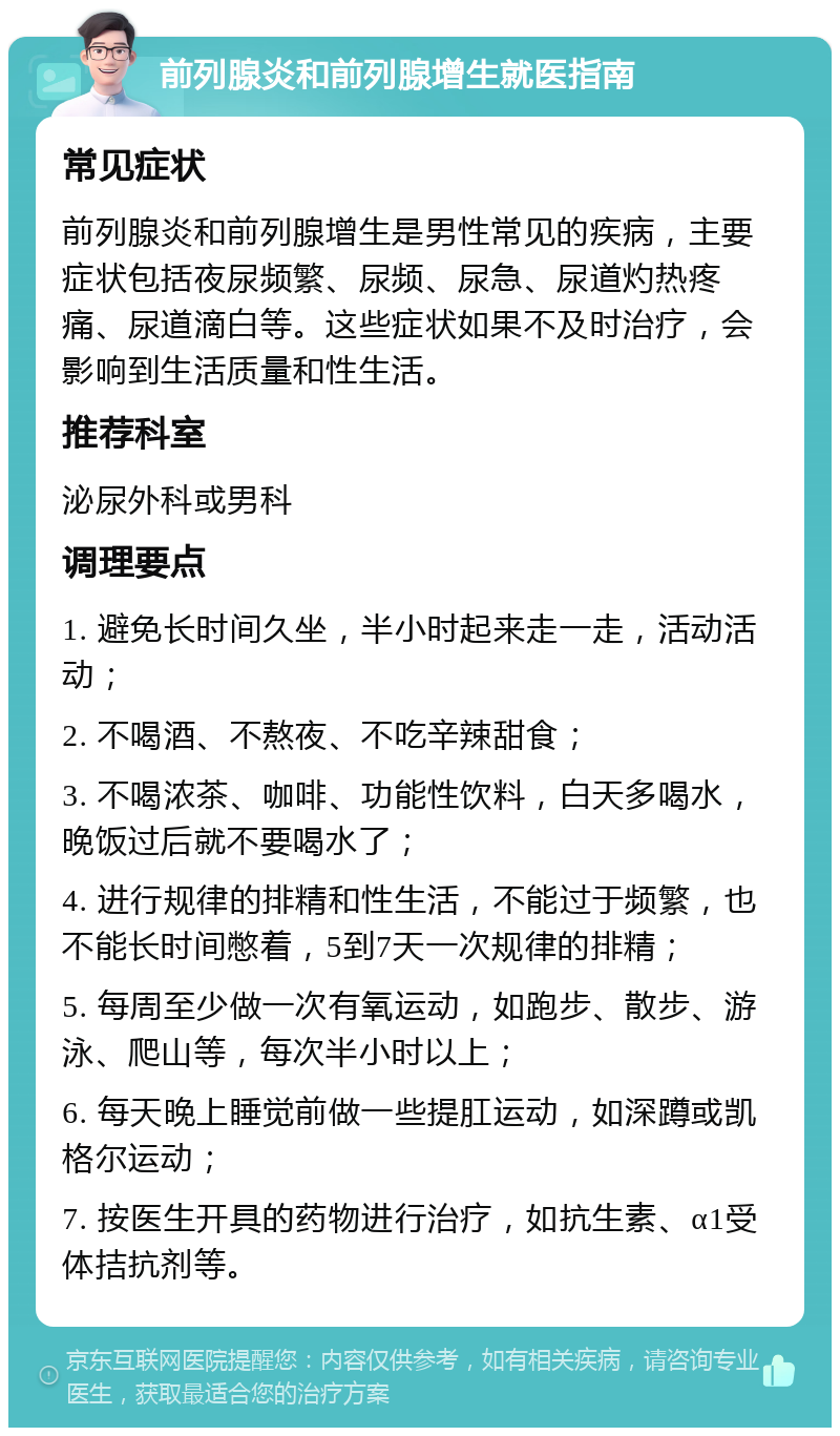 前列腺炎和前列腺增生就医指南 常见症状 前列腺炎和前列腺增生是男性常见的疾病，主要症状包括夜尿频繁、尿频、尿急、尿道灼热疼痛、尿道滴白等。这些症状如果不及时治疗，会影响到生活质量和性生活。 推荐科室 泌尿外科或男科 调理要点 1. 避免长时间久坐，半小时起来走一走，活动活动； 2. 不喝酒、不熬夜、不吃辛辣甜食； 3. 不喝浓茶、咖啡、功能性饮料，白天多喝水，晚饭过后就不要喝水了； 4. 进行规律的排精和性生活，不能过于频繁，也不能长时间憋着，5到7天一次规律的排精； 5. 每周至少做一次有氧运动，如跑步、散步、游泳、爬山等，每次半小时以上； 6. 每天晚上睡觉前做一些提肛运动，如深蹲或凯格尔运动； 7. 按医生开具的药物进行治疗，如抗生素、α1受体拮抗剂等。