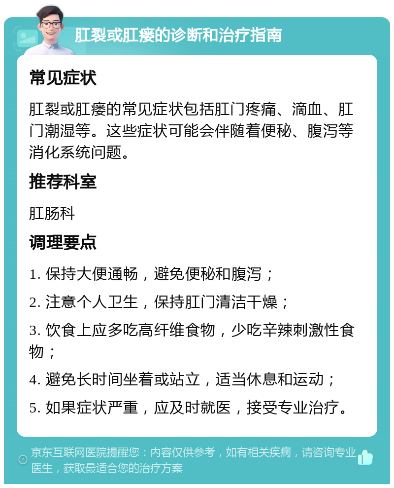 肛裂或肛瘘的诊断和治疗指南 常见症状 肛裂或肛瘘的常见症状包括肛门疼痛、滴血、肛门潮湿等。这些症状可能会伴随着便秘、腹泻等消化系统问题。 推荐科室 肛肠科 调理要点 1. 保持大便通畅，避免便秘和腹泻； 2. 注意个人卫生，保持肛门清洁干燥； 3. 饮食上应多吃高纤维食物，少吃辛辣刺激性食物； 4. 避免长时间坐着或站立，适当休息和运动； 5. 如果症状严重，应及时就医，接受专业治疗。