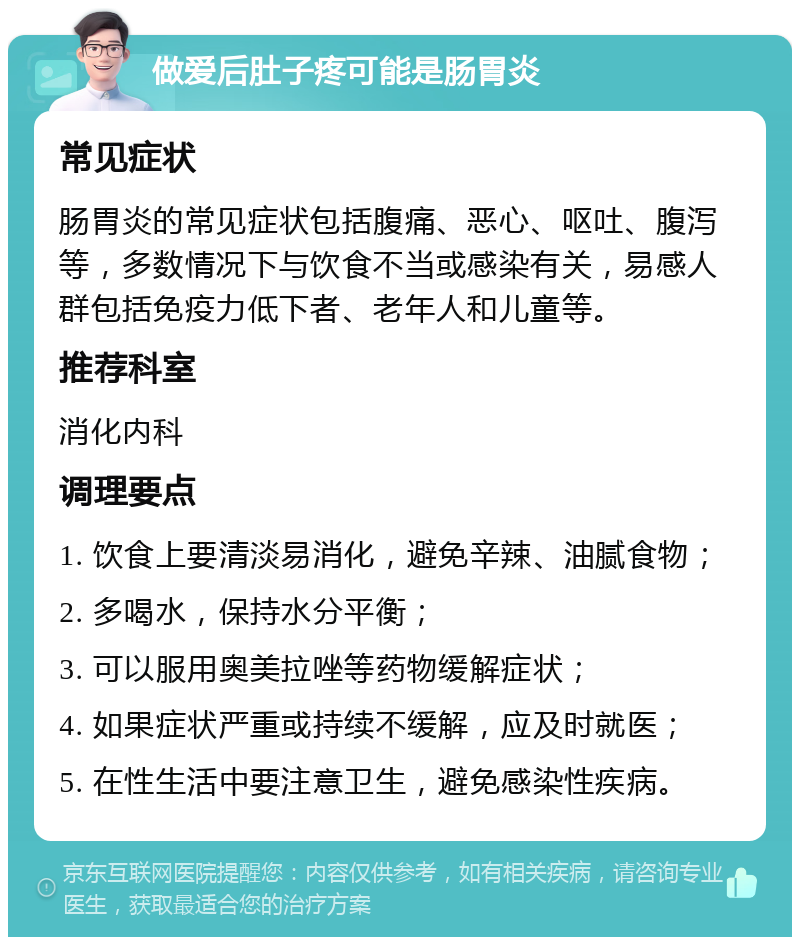 做爱后肚子疼可能是肠胃炎 常见症状 肠胃炎的常见症状包括腹痛、恶心、呕吐、腹泻等，多数情况下与饮食不当或感染有关，易感人群包括免疫力低下者、老年人和儿童等。 推荐科室 消化内科 调理要点 1. 饮食上要清淡易消化，避免辛辣、油腻食物； 2. 多喝水，保持水分平衡； 3. 可以服用奥美拉唑等药物缓解症状； 4. 如果症状严重或持续不缓解，应及时就医； 5. 在性生活中要注意卫生，避免感染性疾病。