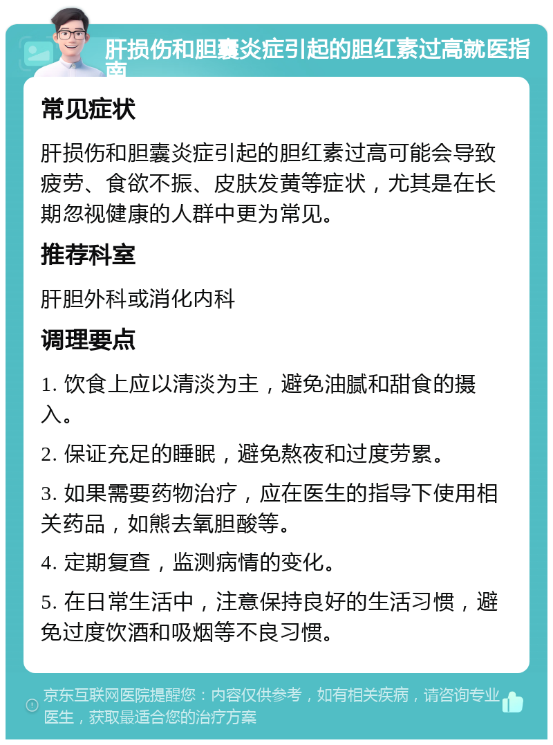 肝损伤和胆囊炎症引起的胆红素过高就医指南 常见症状 肝损伤和胆囊炎症引起的胆红素过高可能会导致疲劳、食欲不振、皮肤发黄等症状，尤其是在长期忽视健康的人群中更为常见。 推荐科室 肝胆外科或消化内科 调理要点 1. 饮食上应以清淡为主，避免油腻和甜食的摄入。 2. 保证充足的睡眠，避免熬夜和过度劳累。 3. 如果需要药物治疗，应在医生的指导下使用相关药品，如熊去氧胆酸等。 4. 定期复查，监测病情的变化。 5. 在日常生活中，注意保持良好的生活习惯，避免过度饮酒和吸烟等不良习惯。