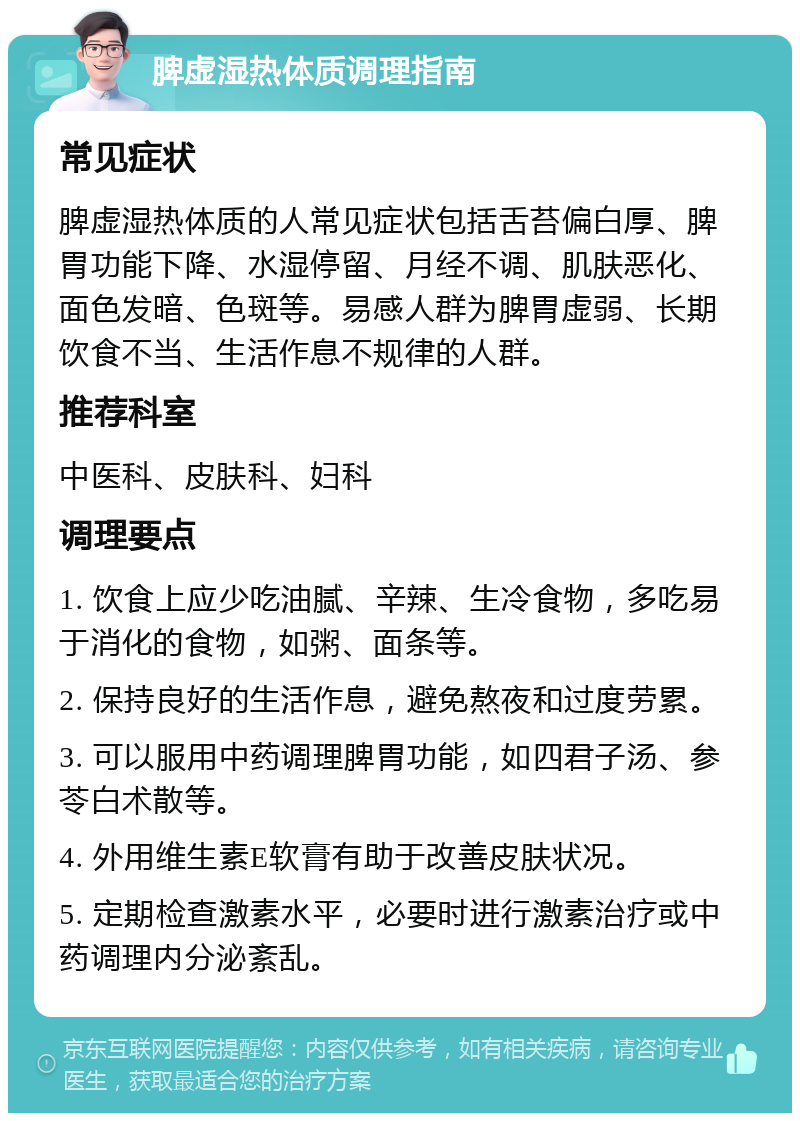 脾虚湿热体质调理指南 常见症状 脾虚湿热体质的人常见症状包括舌苔偏白厚、脾胃功能下降、水湿停留、月经不调、肌肤恶化、面色发暗、色斑等。易感人群为脾胃虚弱、长期饮食不当、生活作息不规律的人群。 推荐科室 中医科、皮肤科、妇科 调理要点 1. 饮食上应少吃油腻、辛辣、生冷食物，多吃易于消化的食物，如粥、面条等。 2. 保持良好的生活作息，避免熬夜和过度劳累。 3. 可以服用中药调理脾胃功能，如四君子汤、参苓白术散等。 4. 外用维生素E软膏有助于改善皮肤状况。 5. 定期检查激素水平，必要时进行激素治疗或中药调理内分泌紊乱。