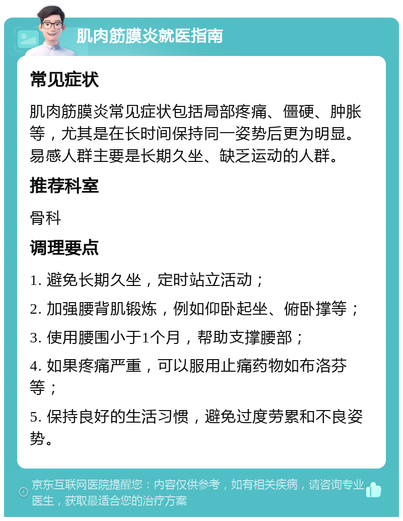 肌肉筋膜炎就医指南 常见症状 肌肉筋膜炎常见症状包括局部疼痛、僵硬、肿胀等，尤其是在长时间保持同一姿势后更为明显。易感人群主要是长期久坐、缺乏运动的人群。 推荐科室 骨科 调理要点 1. 避免长期久坐，定时站立活动； 2. 加强腰背肌锻炼，例如仰卧起坐、俯卧撑等； 3. 使用腰围小于1个月，帮助支撑腰部； 4. 如果疼痛严重，可以服用止痛药物如布洛芬等； 5. 保持良好的生活习惯，避免过度劳累和不良姿势。