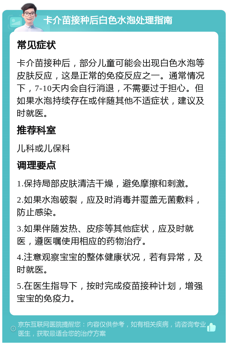 卡介苗接种后白色水泡处理指南 常见症状 卡介苗接种后，部分儿童可能会出现白色水泡等皮肤反应，这是正常的免疫反应之一。通常情况下，7-10天内会自行消退，不需要过于担心。但如果水泡持续存在或伴随其他不适症状，建议及时就医。 推荐科室 儿科或儿保科 调理要点 1.保持局部皮肤清洁干燥，避免摩擦和刺激。 2.如果水泡破裂，应及时消毒并覆盖无菌敷料，防止感染。 3.如果伴随发热、皮疹等其他症状，应及时就医，遵医嘱使用相应的药物治疗。 4.注意观察宝宝的整体健康状况，若有异常，及时就医。 5.在医生指导下，按时完成疫苗接种计划，增强宝宝的免疫力。