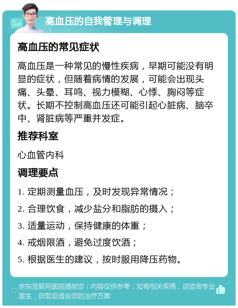 高血压的自我管理与调理 高血压的常见症状 高血压是一种常见的慢性疾病，早期可能没有明显的症状，但随着病情的发展，可能会出现头痛、头晕、耳鸣、视力模糊、心悸、胸闷等症状。长期不控制高血压还可能引起心脏病、脑卒中、肾脏病等严重并发症。 推荐科室 心血管内科 调理要点 1. 定期测量血压，及时发现异常情况； 2. 合理饮食，减少盐分和脂肪的摄入； 3. 适量运动，保持健康的体重； 4. 戒烟限酒，避免过度饮酒； 5. 根据医生的建议，按时服用降压药物。