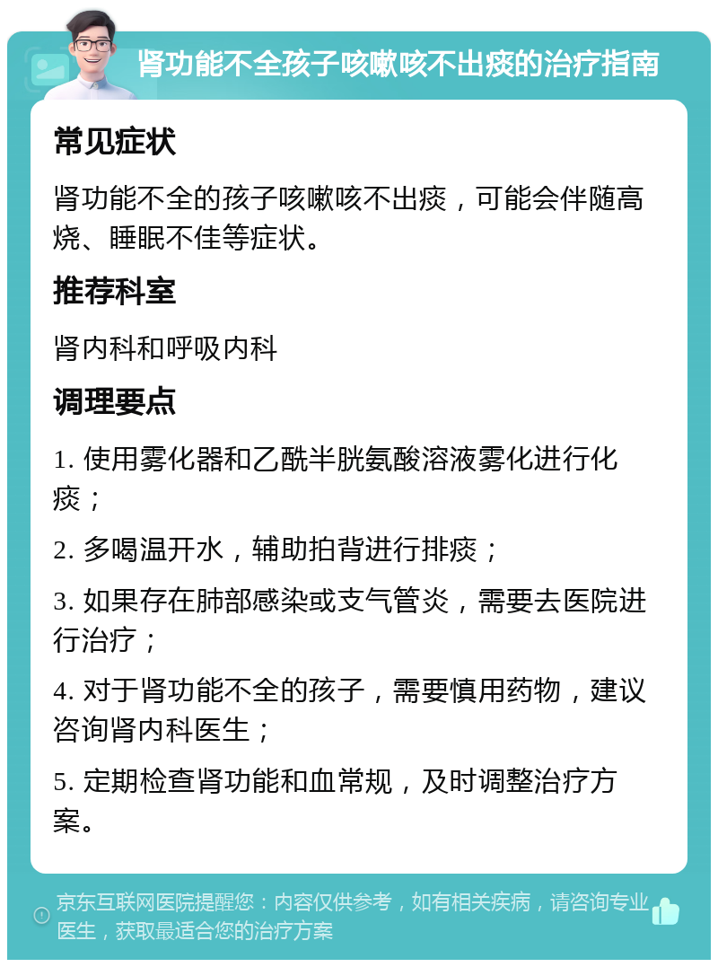 肾功能不全孩子咳嗽咳不出痰的治疗指南 常见症状 肾功能不全的孩子咳嗽咳不出痰，可能会伴随高烧、睡眠不佳等症状。 推荐科室 肾内科和呼吸内科 调理要点 1. 使用雾化器和乙酰半胱氨酸溶液雾化进行化痰； 2. 多喝温开水，辅助拍背进行排痰； 3. 如果存在肺部感染或支气管炎，需要去医院进行治疗； 4. 对于肾功能不全的孩子，需要慎用药物，建议咨询肾内科医生； 5. 定期检查肾功能和血常规，及时调整治疗方案。