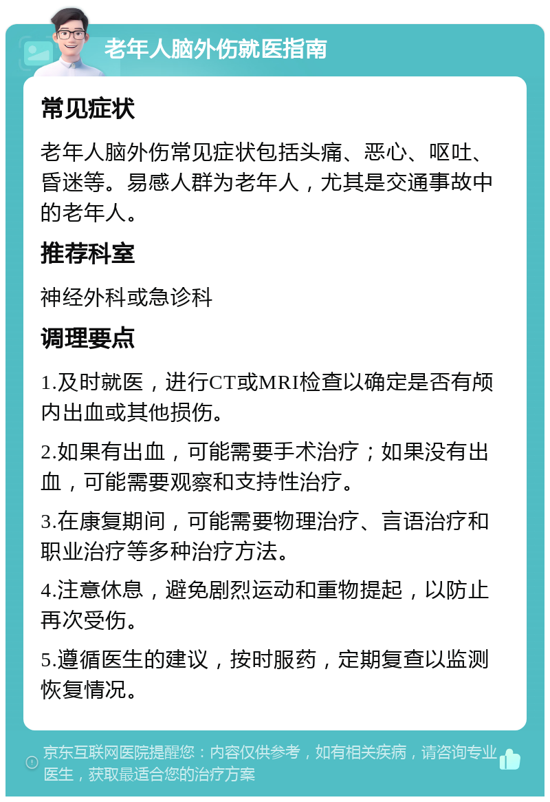 老年人脑外伤就医指南 常见症状 老年人脑外伤常见症状包括头痛、恶心、呕吐、昏迷等。易感人群为老年人，尤其是交通事故中的老年人。 推荐科室 神经外科或急诊科 调理要点 1.及时就医，进行CT或MRI检查以确定是否有颅内出血或其他损伤。 2.如果有出血，可能需要手术治疗；如果没有出血，可能需要观察和支持性治疗。 3.在康复期间，可能需要物理治疗、言语治疗和职业治疗等多种治疗方法。 4.注意休息，避免剧烈运动和重物提起，以防止再次受伤。 5.遵循医生的建议，按时服药，定期复查以监测恢复情况。