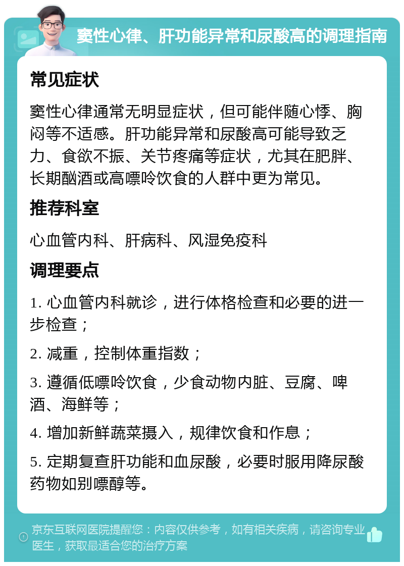 窦性心律、肝功能异常和尿酸高的调理指南 常见症状 窦性心律通常无明显症状，但可能伴随心悸、胸闷等不适感。肝功能异常和尿酸高可能导致乏力、食欲不振、关节疼痛等症状，尤其在肥胖、长期酗酒或高嘌呤饮食的人群中更为常见。 推荐科室 心血管内科、肝病科、风湿免疫科 调理要点 1. 心血管内科就诊，进行体格检查和必要的进一步检查； 2. 减重，控制体重指数； 3. 遵循低嘌呤饮食，少食动物内脏、豆腐、啤酒、海鲜等； 4. 增加新鲜蔬菜摄入，规律饮食和作息； 5. 定期复查肝功能和血尿酸，必要时服用降尿酸药物如别嘌醇等。