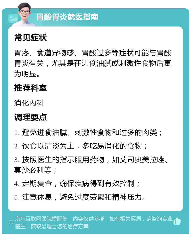 胃酸胃炎就医指南 常见症状 胃疼、食道异物感、胃酸过多等症状可能与胃酸胃炎有关，尤其是在进食油腻或刺激性食物后更为明显。 推荐科室 消化内科 调理要点 1. 避免进食油腻、刺激性食物和过多的肉类； 2. 饮食以清淡为主，多吃易消化的食物； 3. 按照医生的指示服用药物，如艾司奥美拉唑、莫沙必利等； 4. 定期复查，确保疾病得到有效控制； 5. 注意休息，避免过度劳累和精神压力。