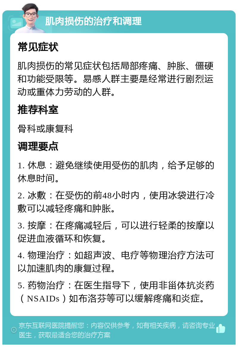 肌肉损伤的治疗和调理 常见症状 肌肉损伤的常见症状包括局部疼痛、肿胀、僵硬和功能受限等。易感人群主要是经常进行剧烈运动或重体力劳动的人群。 推荐科室 骨科或康复科 调理要点 1. 休息：避免继续使用受伤的肌肉，给予足够的休息时间。 2. 冰敷：在受伤的前48小时内，使用冰袋进行冷敷可以减轻疼痛和肿胀。 3. 按摩：在疼痛减轻后，可以进行轻柔的按摩以促进血液循环和恢复。 4. 物理治疗：如超声波、电疗等物理治疗方法可以加速肌肉的康复过程。 5. 药物治疗：在医生指导下，使用非甾体抗炎药（NSAIDs）如布洛芬等可以缓解疼痛和炎症。