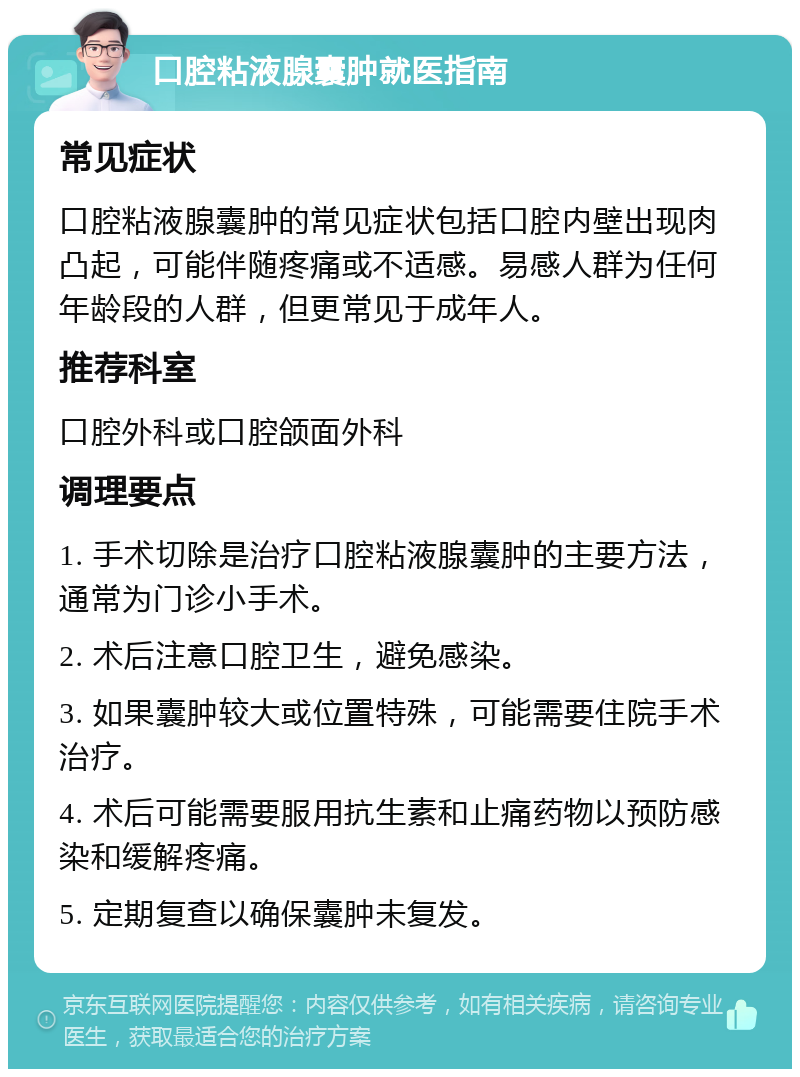 口腔粘液腺囊肿就医指南 常见症状 口腔粘液腺囊肿的常见症状包括口腔内壁出现肉凸起，可能伴随疼痛或不适感。易感人群为任何年龄段的人群，但更常见于成年人。 推荐科室 口腔外科或口腔颌面外科 调理要点 1. 手术切除是治疗口腔粘液腺囊肿的主要方法，通常为门诊小手术。 2. 术后注意口腔卫生，避免感染。 3. 如果囊肿较大或位置特殊，可能需要住院手术治疗。 4. 术后可能需要服用抗生素和止痛药物以预防感染和缓解疼痛。 5. 定期复查以确保囊肿未复发。