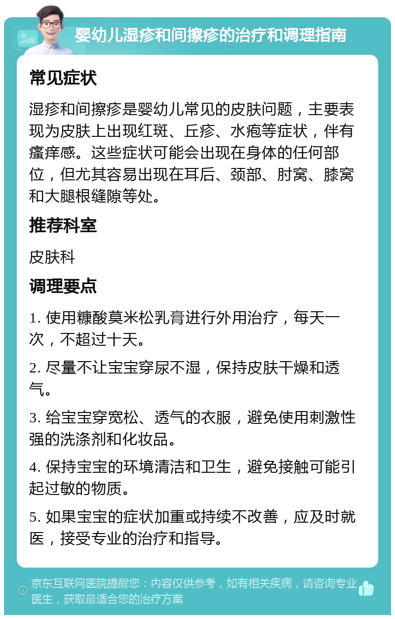 婴幼儿湿疹和间擦疹的治疗和调理指南 常见症状 湿疹和间擦疹是婴幼儿常见的皮肤问题，主要表现为皮肤上出现红斑、丘疹、水疱等症状，伴有瘙痒感。这些症状可能会出现在身体的任何部位，但尤其容易出现在耳后、颈部、肘窝、膝窝和大腿根缝隙等处。 推荐科室 皮肤科 调理要点 1. 使用糠酸莫米松乳膏进行外用治疗，每天一次，不超过十天。 2. 尽量不让宝宝穿尿不湿，保持皮肤干燥和透气。 3. 给宝宝穿宽松、透气的衣服，避免使用刺激性强的洗涤剂和化妆品。 4. 保持宝宝的环境清洁和卫生，避免接触可能引起过敏的物质。 5. 如果宝宝的症状加重或持续不改善，应及时就医，接受专业的治疗和指导。