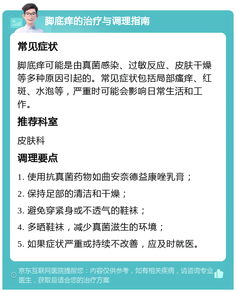 脚底痒的治疗与调理指南 常见症状 脚底痒可能是由真菌感染、过敏反应、皮肤干燥等多种原因引起的。常见症状包括局部瘙痒、红斑、水泡等，严重时可能会影响日常生活和工作。 推荐科室 皮肤科 调理要点 1. 使用抗真菌药物如曲安奈德益康唑乳膏； 2. 保持足部的清洁和干燥； 3. 避免穿紧身或不透气的鞋袜； 4. 多晒鞋袜，减少真菌滋生的环境； 5. 如果症状严重或持续不改善，应及时就医。