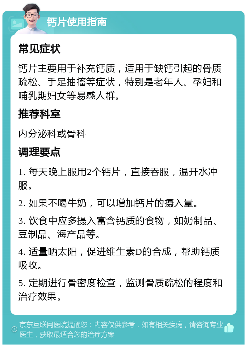 钙片使用指南 常见症状 钙片主要用于补充钙质，适用于缺钙引起的骨质疏松、手足抽搐等症状，特别是老年人、孕妇和哺乳期妇女等易感人群。 推荐科室 内分泌科或骨科 调理要点 1. 每天晚上服用2个钙片，直接吞服，温开水冲服。 2. 如果不喝牛奶，可以增加钙片的摄入量。 3. 饮食中应多摄入富含钙质的食物，如奶制品、豆制品、海产品等。 4. 适量晒太阳，促进维生素D的合成，帮助钙质吸收。 5. 定期进行骨密度检查，监测骨质疏松的程度和治疗效果。