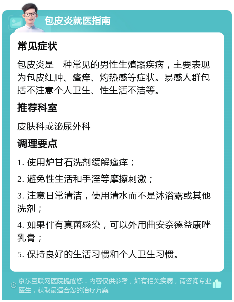 包皮炎就医指南 常见症状 包皮炎是一种常见的男性生殖器疾病，主要表现为包皮红肿、瘙痒、灼热感等症状。易感人群包括不注意个人卫生、性生活不洁等。 推荐科室 皮肤科或泌尿外科 调理要点 1. 使用炉甘石洗剂缓解瘙痒； 2. 避免性生活和手淫等摩擦刺激； 3. 注意日常清洁，使用清水而不是沐浴露或其他洗剂； 4. 如果伴有真菌感染，可以外用曲安奈德益康唑乳膏； 5. 保持良好的生活习惯和个人卫生习惯。