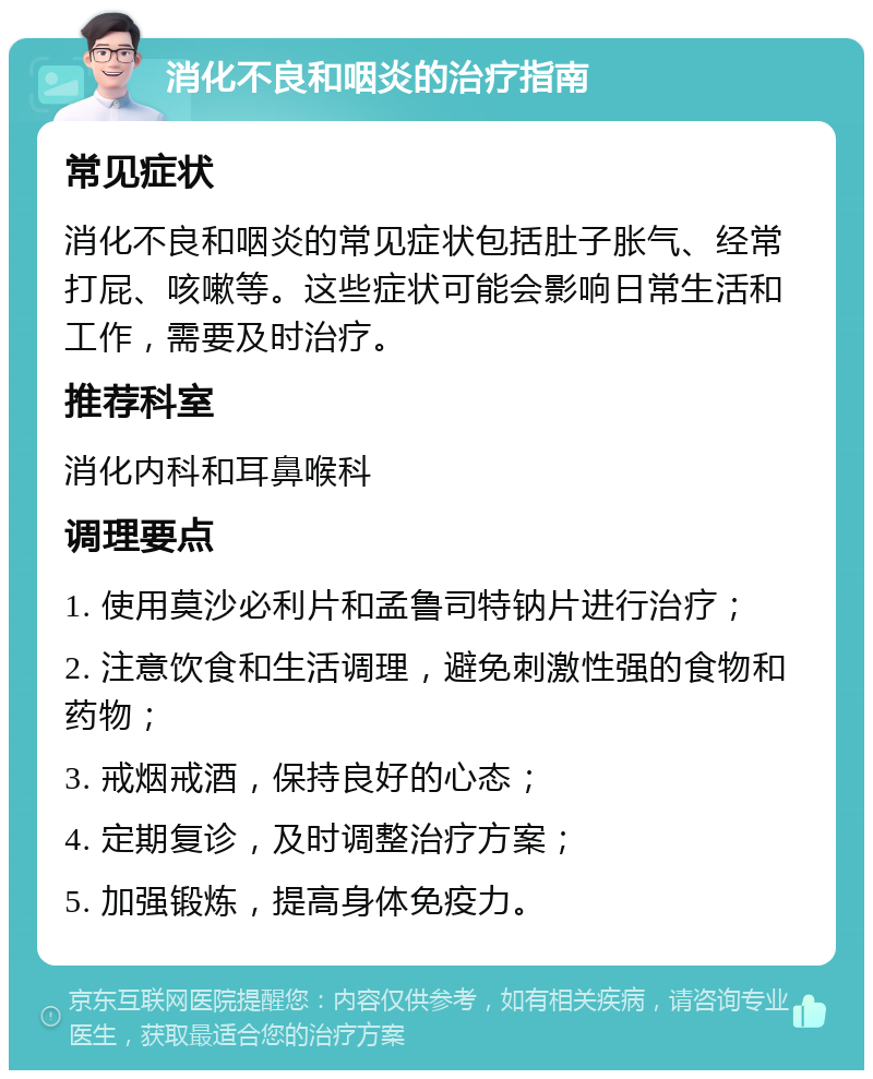 消化不良和咽炎的治疗指南 常见症状 消化不良和咽炎的常见症状包括肚子胀气、经常打屁、咳嗽等。这些症状可能会影响日常生活和工作，需要及时治疗。 推荐科室 消化内科和耳鼻喉科 调理要点 1. 使用莫沙必利片和孟鲁司特钠片进行治疗； 2. 注意饮食和生活调理，避免刺激性强的食物和药物； 3. 戒烟戒酒，保持良好的心态； 4. 定期复诊，及时调整治疗方案； 5. 加强锻炼，提高身体免疫力。