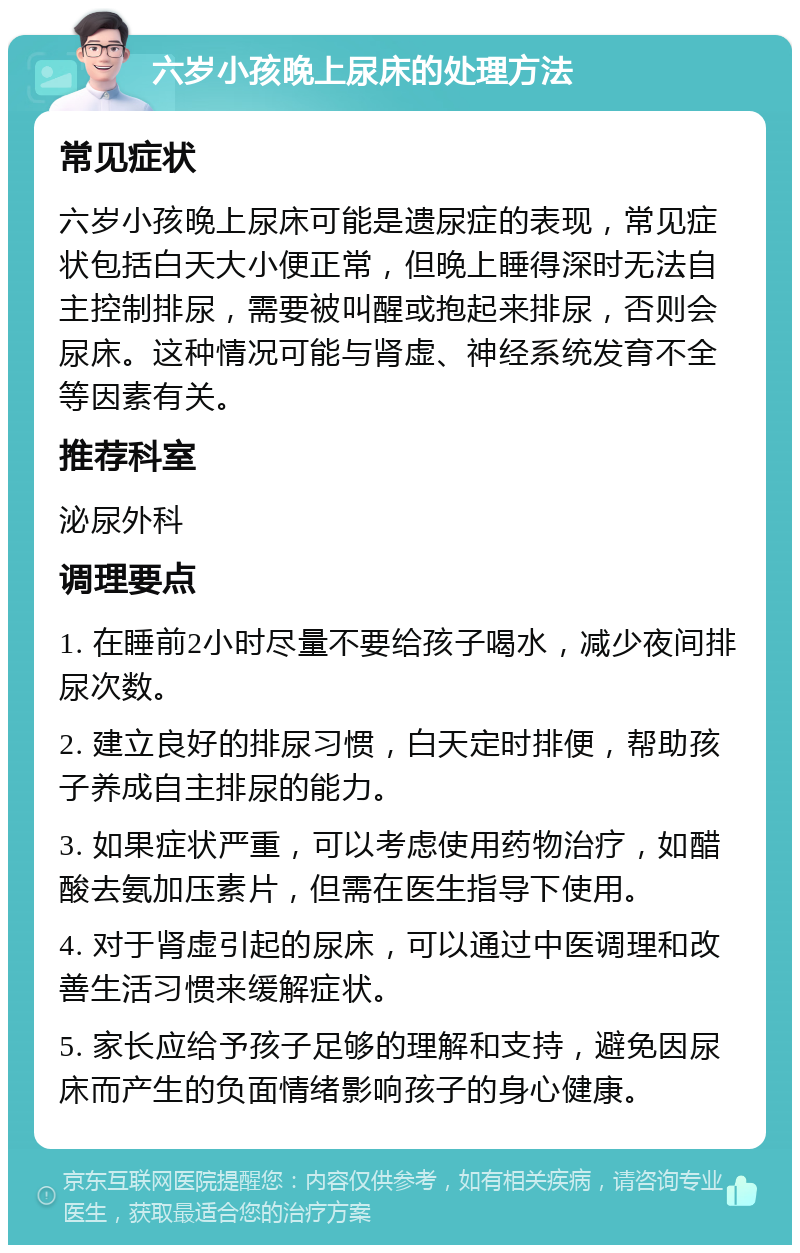 六岁小孩晚上尿床的处理方法 常见症状 六岁小孩晚上尿床可能是遗尿症的表现，常见症状包括白天大小便正常，但晚上睡得深时无法自主控制排尿，需要被叫醒或抱起来排尿，否则会尿床。这种情况可能与肾虚、神经系统发育不全等因素有关。 推荐科室 泌尿外科 调理要点 1. 在睡前2小时尽量不要给孩子喝水，减少夜间排尿次数。 2. 建立良好的排尿习惯，白天定时排便，帮助孩子养成自主排尿的能力。 3. 如果症状严重，可以考虑使用药物治疗，如醋酸去氨加压素片，但需在医生指导下使用。 4. 对于肾虚引起的尿床，可以通过中医调理和改善生活习惯来缓解症状。 5. 家长应给予孩子足够的理解和支持，避免因尿床而产生的负面情绪影响孩子的身心健康。