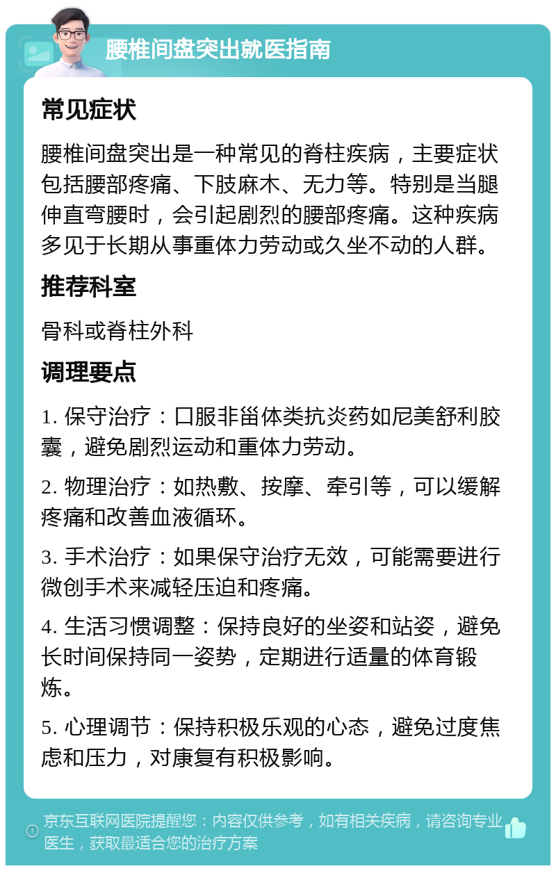 腰椎间盘突出就医指南 常见症状 腰椎间盘突出是一种常见的脊柱疾病，主要症状包括腰部疼痛、下肢麻木、无力等。特别是当腿伸直弯腰时，会引起剧烈的腰部疼痛。这种疾病多见于长期从事重体力劳动或久坐不动的人群。 推荐科室 骨科或脊柱外科 调理要点 1. 保守治疗：口服非甾体类抗炎药如尼美舒利胶囊，避免剧烈运动和重体力劳动。 2. 物理治疗：如热敷、按摩、牵引等，可以缓解疼痛和改善血液循环。 3. 手术治疗：如果保守治疗无效，可能需要进行微创手术来减轻压迫和疼痛。 4. 生活习惯调整：保持良好的坐姿和站姿，避免长时间保持同一姿势，定期进行适量的体育锻炼。 5. 心理调节：保持积极乐观的心态，避免过度焦虑和压力，对康复有积极影响。