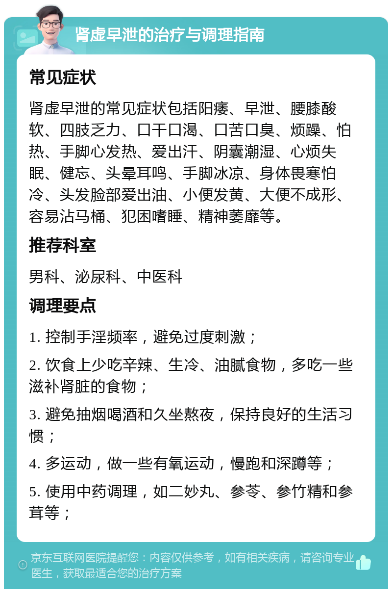 肾虚早泄的治疗与调理指南 常见症状 肾虚早泄的常见症状包括阳痿、早泄、腰膝酸软、四肢乏力、口干口渴、口苦口臭、烦躁、怕热、手脚心发热、爱出汗、阴囊潮湿、心烦失眠、健忘、头晕耳鸣、手脚冰凉、身体畏寒怕冷、头发脸部爱出油、小便发黄、大便不成形、容易沾马桶、犯困嗜睡、精神萎靡等。 推荐科室 男科、泌尿科、中医科 调理要点 1. 控制手淫频率，避免过度刺激； 2. 饮食上少吃辛辣、生冷、油腻食物，多吃一些滋补肾脏的食物； 3. 避免抽烟喝酒和久坐熬夜，保持良好的生活习惯； 4. 多运动，做一些有氧运动，慢跑和深蹲等； 5. 使用中药调理，如二妙丸、参苓、参竹精和参茸等；