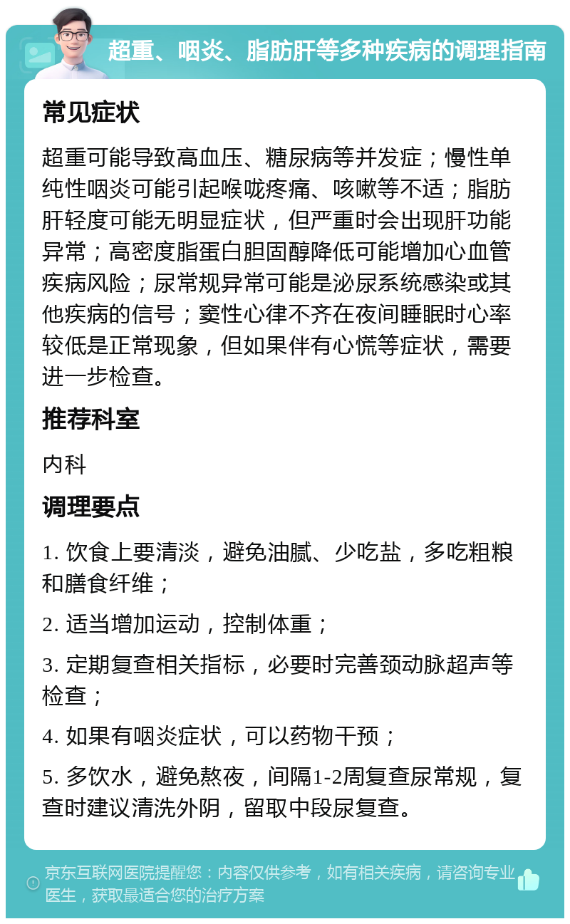 超重、咽炎、脂肪肝等多种疾病的调理指南 常见症状 超重可能导致高血压、糖尿病等并发症；慢性单纯性咽炎可能引起喉咙疼痛、咳嗽等不适；脂肪肝轻度可能无明显症状，但严重时会出现肝功能异常；高密度脂蛋白胆固醇降低可能增加心血管疾病风险；尿常规异常可能是泌尿系统感染或其他疾病的信号；窦性心律不齐在夜间睡眠时心率较低是正常现象，但如果伴有心慌等症状，需要进一步检查。 推荐科室 内科 调理要点 1. 饮食上要清淡，避免油腻、少吃盐，多吃粗粮和膳食纤维； 2. 适当增加运动，控制体重； 3. 定期复查相关指标，必要时完善颈动脉超声等检查； 4. 如果有咽炎症状，可以药物干预； 5. 多饮水，避免熬夜，间隔1-2周复查尿常规，复查时建议清洗外阴，留取中段尿复查。