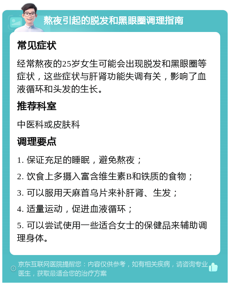 熬夜引起的脱发和黑眼圈调理指南 常见症状 经常熬夜的25岁女生可能会出现脱发和黑眼圈等症状，这些症状与肝肾功能失调有关，影响了血液循环和头发的生长。 推荐科室 中医科或皮肤科 调理要点 1. 保证充足的睡眠，避免熬夜； 2. 饮食上多摄入富含维生素B和铁质的食物； 3. 可以服用天麻首乌片来补肝肾、生发； 4. 适量运动，促进血液循环； 5. 可以尝试使用一些适合女士的保健品来辅助调理身体。