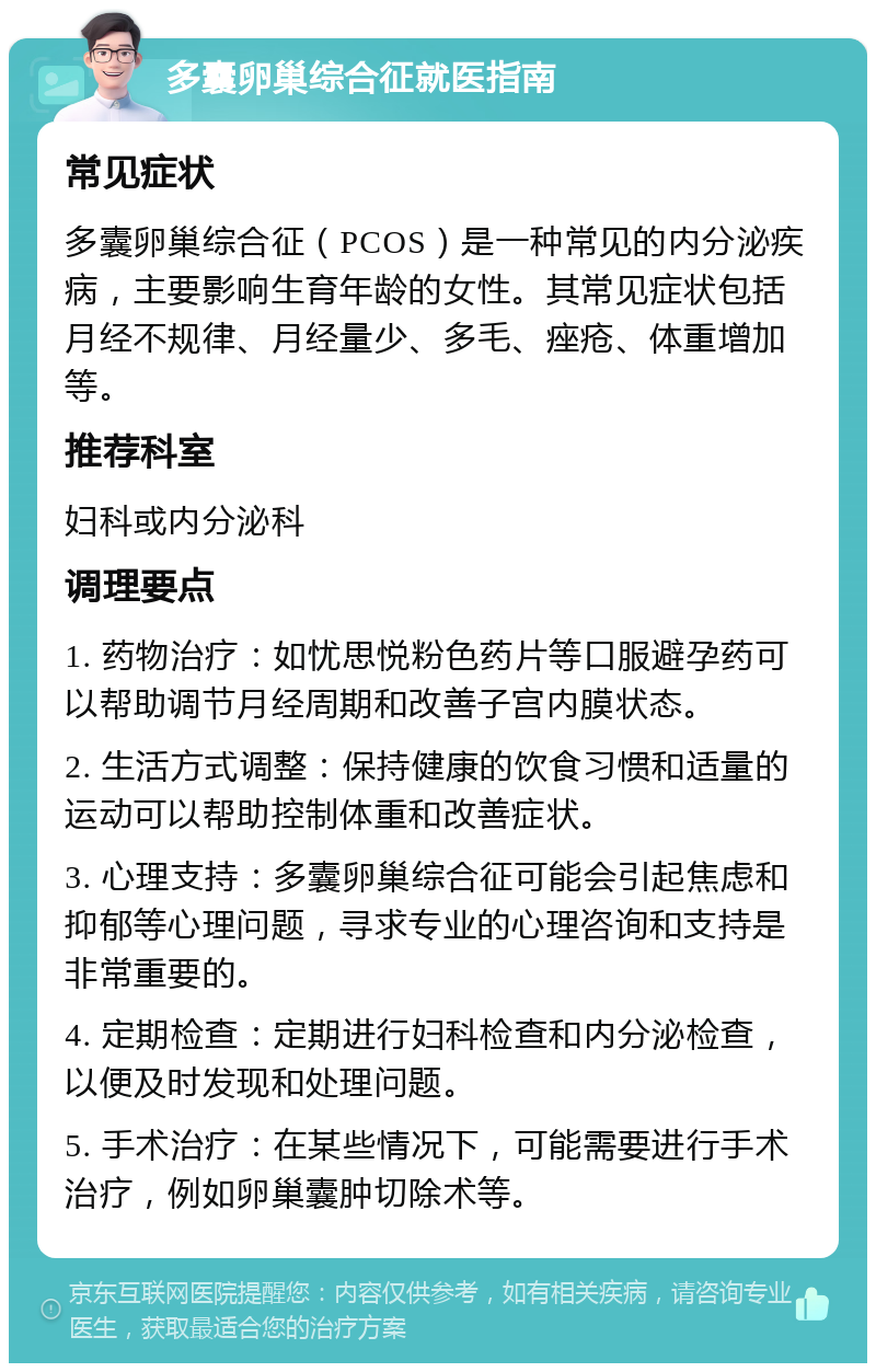 多囊卵巢综合征就医指南 常见症状 多囊卵巢综合征（PCOS）是一种常见的内分泌疾病，主要影响生育年龄的女性。其常见症状包括月经不规律、月经量少、多毛、痤疮、体重增加等。 推荐科室 妇科或内分泌科 调理要点 1. 药物治疗：如忧思悦粉色药片等口服避孕药可以帮助调节月经周期和改善子宫内膜状态。 2. 生活方式调整：保持健康的饮食习惯和适量的运动可以帮助控制体重和改善症状。 3. 心理支持：多囊卵巢综合征可能会引起焦虑和抑郁等心理问题，寻求专业的心理咨询和支持是非常重要的。 4. 定期检查：定期进行妇科检查和内分泌检查，以便及时发现和处理问题。 5. 手术治疗：在某些情况下，可能需要进行手术治疗，例如卵巢囊肿切除术等。