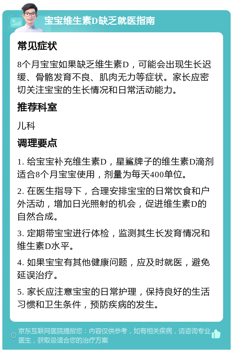 宝宝维生素D缺乏就医指南 常见症状 8个月宝宝如果缺乏维生素D，可能会出现生长迟缓、骨骼发育不良、肌肉无力等症状。家长应密切关注宝宝的生长情况和日常活动能力。 推荐科室 儿科 调理要点 1. 给宝宝补充维生素D，星鲨牌子的维生素D滴剂适合8个月宝宝使用，剂量为每天400单位。 2. 在医生指导下，合理安排宝宝的日常饮食和户外活动，增加日光照射的机会，促进维生素D的自然合成。 3. 定期带宝宝进行体检，监测其生长发育情况和维生素D水平。 4. 如果宝宝有其他健康问题，应及时就医，避免延误治疗。 5. 家长应注意宝宝的日常护理，保持良好的生活习惯和卫生条件，预防疾病的发生。