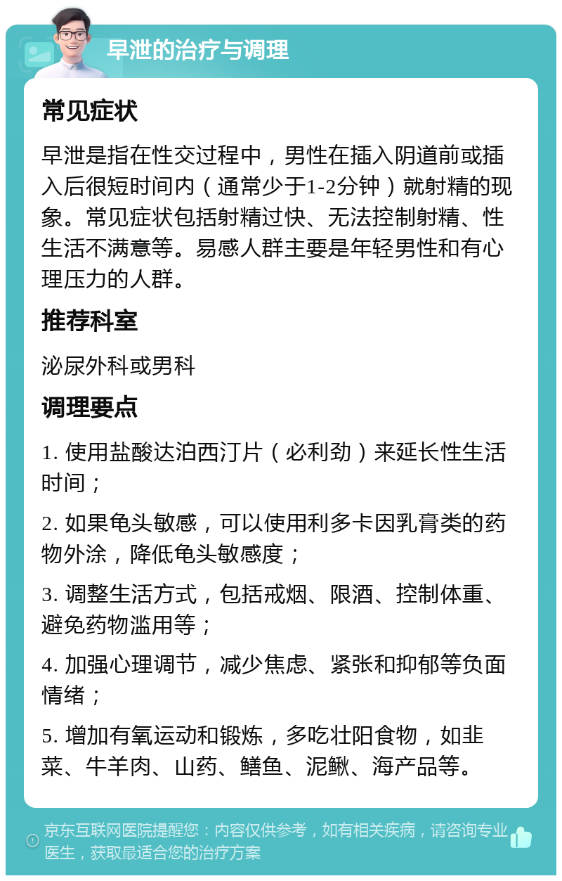 早泄的治疗与调理 常见症状 早泄是指在性交过程中，男性在插入阴道前或插入后很短时间内（通常少于1-2分钟）就射精的现象。常见症状包括射精过快、无法控制射精、性生活不满意等。易感人群主要是年轻男性和有心理压力的人群。 推荐科室 泌尿外科或男科 调理要点 1. 使用盐酸达泊西汀片（必利劲）来延长性生活时间； 2. 如果龟头敏感，可以使用利多卡因乳膏类的药物外涂，降低龟头敏感度； 3. 调整生活方式，包括戒烟、限酒、控制体重、避免药物滥用等； 4. 加强心理调节，减少焦虑、紧张和抑郁等负面情绪； 5. 增加有氧运动和锻炼，多吃壮阳食物，如韭菜、牛羊肉、山药、鳝鱼、泥鳅、海产品等。