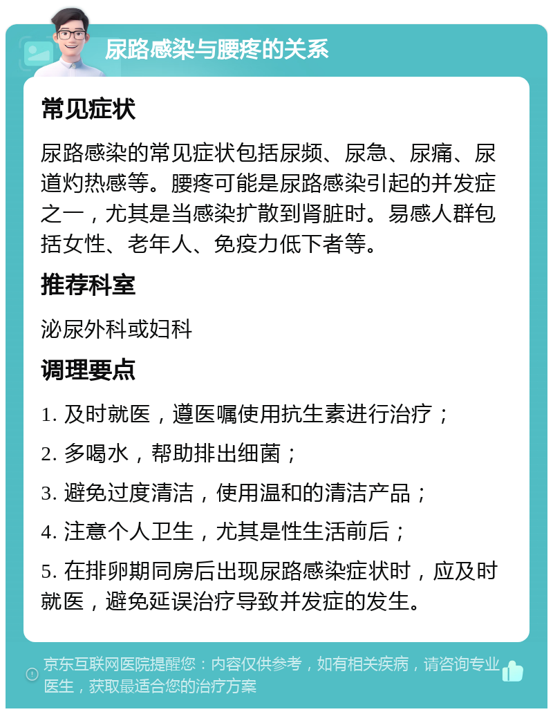 尿路感染与腰疼的关系 常见症状 尿路感染的常见症状包括尿频、尿急、尿痛、尿道灼热感等。腰疼可能是尿路感染引起的并发症之一，尤其是当感染扩散到肾脏时。易感人群包括女性、老年人、免疫力低下者等。 推荐科室 泌尿外科或妇科 调理要点 1. 及时就医，遵医嘱使用抗生素进行治疗； 2. 多喝水，帮助排出细菌； 3. 避免过度清洁，使用温和的清洁产品； 4. 注意个人卫生，尤其是性生活前后； 5. 在排卵期同房后出现尿路感染症状时，应及时就医，避免延误治疗导致并发症的发生。