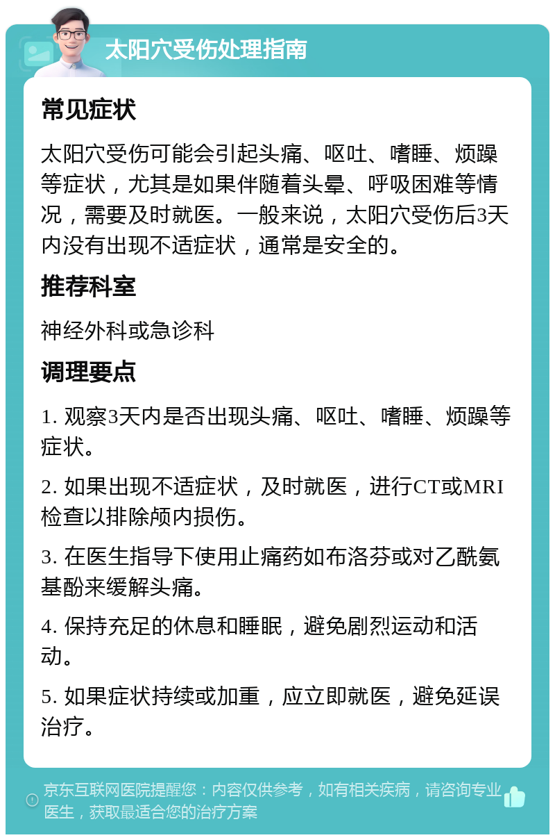 太阳穴受伤处理指南 常见症状 太阳穴受伤可能会引起头痛、呕吐、嗜睡、烦躁等症状，尤其是如果伴随着头晕、呼吸困难等情况，需要及时就医。一般来说，太阳穴受伤后3天内没有出现不适症状，通常是安全的。 推荐科室 神经外科或急诊科 调理要点 1. 观察3天内是否出现头痛、呕吐、嗜睡、烦躁等症状。 2. 如果出现不适症状，及时就医，进行CT或MRI检查以排除颅内损伤。 3. 在医生指导下使用止痛药如布洛芬或对乙酰氨基酚来缓解头痛。 4. 保持充足的休息和睡眠，避免剧烈运动和活动。 5. 如果症状持续或加重，应立即就医，避免延误治疗。