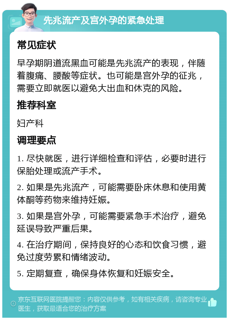 先兆流产及宫外孕的紧急处理 常见症状 早孕期阴道流黑血可能是先兆流产的表现，伴随着腹痛、腰酸等症状。也可能是宫外孕的征兆，需要立即就医以避免大出血和休克的风险。 推荐科室 妇产科 调理要点 1. 尽快就医，进行详细检查和评估，必要时进行保胎处理或流产手术。 2. 如果是先兆流产，可能需要卧床休息和使用黄体酮等药物来维持妊娠。 3. 如果是宫外孕，可能需要紧急手术治疗，避免延误导致严重后果。 4. 在治疗期间，保持良好的心态和饮食习惯，避免过度劳累和情绪波动。 5. 定期复查，确保身体恢复和妊娠安全。