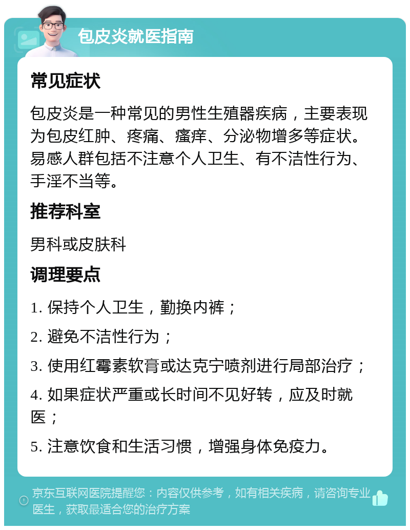 包皮炎就医指南 常见症状 包皮炎是一种常见的男性生殖器疾病，主要表现为包皮红肿、疼痛、瘙痒、分泌物增多等症状。易感人群包括不注意个人卫生、有不洁性行为、手淫不当等。 推荐科室 男科或皮肤科 调理要点 1. 保持个人卫生，勤换内裤； 2. 避免不洁性行为； 3. 使用红霉素软膏或达克宁喷剂进行局部治疗； 4. 如果症状严重或长时间不见好转，应及时就医； 5. 注意饮食和生活习惯，增强身体免疫力。