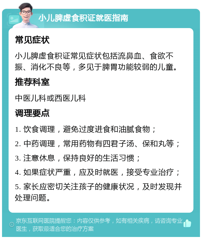 小儿脾虚食积证就医指南 常见症状 小儿脾虚食积证常见症状包括流鼻血、食欲不振、消化不良等，多见于脾胃功能较弱的儿童。 推荐科室 中医儿科或西医儿科 调理要点 1. 饮食调理，避免过度进食和油腻食物； 2. 中药调理，常用药物有四君子汤、保和丸等； 3. 注意休息，保持良好的生活习惯； 4. 如果症状严重，应及时就医，接受专业治疗； 5. 家长应密切关注孩子的健康状况，及时发现并处理问题。