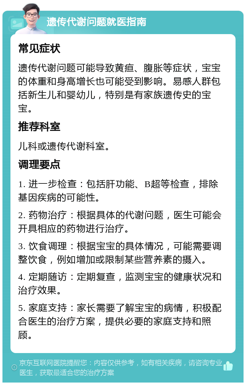 遗传代谢问题就医指南 常见症状 遗传代谢问题可能导致黄疸、腹胀等症状，宝宝的体重和身高增长也可能受到影响。易感人群包括新生儿和婴幼儿，特别是有家族遗传史的宝宝。 推荐科室 儿科或遗传代谢科室。 调理要点 1. 进一步检查：包括肝功能、B超等检查，排除基因疾病的可能性。 2. 药物治疗：根据具体的代谢问题，医生可能会开具相应的药物进行治疗。 3. 饮食调理：根据宝宝的具体情况，可能需要调整饮食，例如增加或限制某些营养素的摄入。 4. 定期随访：定期复查，监测宝宝的健康状况和治疗效果。 5. 家庭支持：家长需要了解宝宝的病情，积极配合医生的治疗方案，提供必要的家庭支持和照顾。