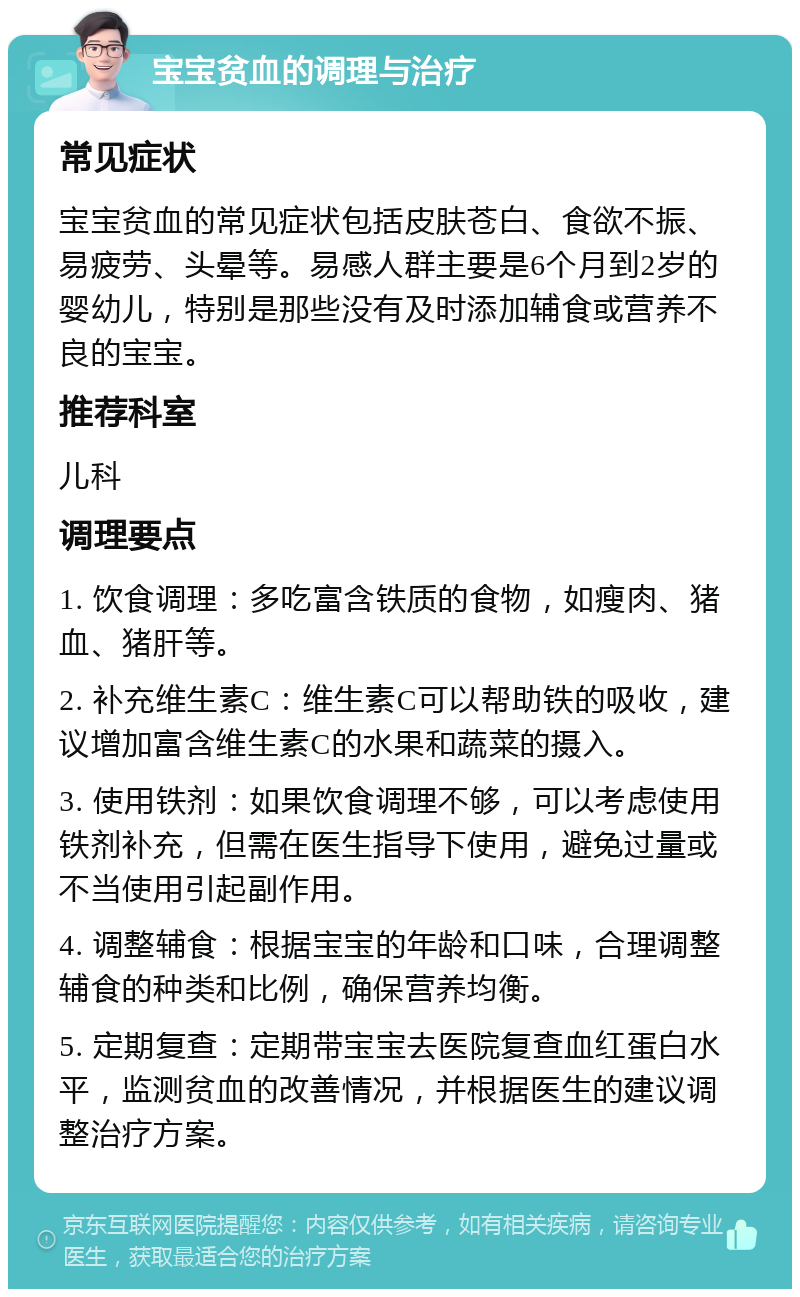 宝宝贫血的调理与治疗 常见症状 宝宝贫血的常见症状包括皮肤苍白、食欲不振、易疲劳、头晕等。易感人群主要是6个月到2岁的婴幼儿，特别是那些没有及时添加辅食或营养不良的宝宝。 推荐科室 儿科 调理要点 1. 饮食调理：多吃富含铁质的食物，如瘦肉、猪血、猪肝等。 2. 补充维生素C：维生素C可以帮助铁的吸收，建议增加富含维生素C的水果和蔬菜的摄入。 3. 使用铁剂：如果饮食调理不够，可以考虑使用铁剂补充，但需在医生指导下使用，避免过量或不当使用引起副作用。 4. 调整辅食：根据宝宝的年龄和口味，合理调整辅食的种类和比例，确保营养均衡。 5. 定期复查：定期带宝宝去医院复查血红蛋白水平，监测贫血的改善情况，并根据医生的建议调整治疗方案。