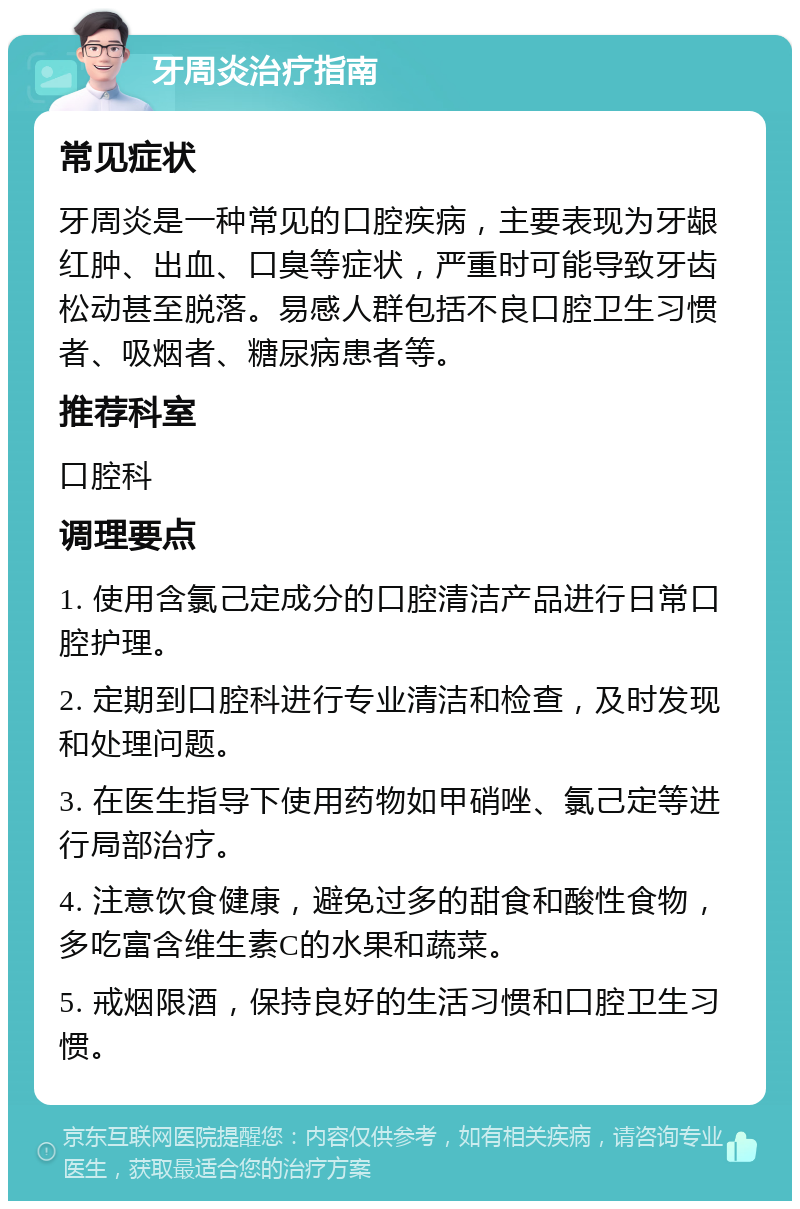 牙周炎治疗指南 常见症状 牙周炎是一种常见的口腔疾病，主要表现为牙龈红肿、出血、口臭等症状，严重时可能导致牙齿松动甚至脱落。易感人群包括不良口腔卫生习惯者、吸烟者、糖尿病患者等。 推荐科室 口腔科 调理要点 1. 使用含氯己定成分的口腔清洁产品进行日常口腔护理。 2. 定期到口腔科进行专业清洁和检查，及时发现和处理问题。 3. 在医生指导下使用药物如甲硝唑、氯己定等进行局部治疗。 4. 注意饮食健康，避免过多的甜食和酸性食物，多吃富含维生素C的水果和蔬菜。 5. 戒烟限酒，保持良好的生活习惯和口腔卫生习惯。