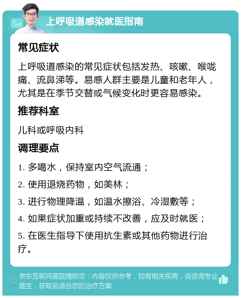 上呼吸道感染就医指南 常见症状 上呼吸道感染的常见症状包括发热、咳嗽、喉咙痛、流鼻涕等。易感人群主要是儿童和老年人，尤其是在季节交替或气候变化时更容易感染。 推荐科室 儿科或呼吸内科 调理要点 1. 多喝水，保持室内空气流通； 2. 使用退烧药物，如美林； 3. 进行物理降温，如温水擦浴、冷湿敷等； 4. 如果症状加重或持续不改善，应及时就医； 5. 在医生指导下使用抗生素或其他药物进行治疗。