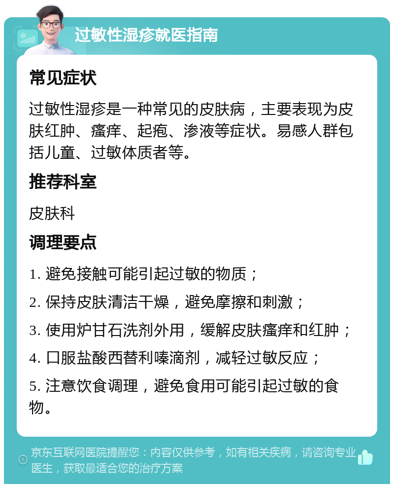 过敏性湿疹就医指南 常见症状 过敏性湿疹是一种常见的皮肤病，主要表现为皮肤红肿、瘙痒、起疱、渗液等症状。易感人群包括儿童、过敏体质者等。 推荐科室 皮肤科 调理要点 1. 避免接触可能引起过敏的物质； 2. 保持皮肤清洁干燥，避免摩擦和刺激； 3. 使用炉甘石洗剂外用，缓解皮肤瘙痒和红肿； 4. 口服盐酸西替利嗪滴剂，减轻过敏反应； 5. 注意饮食调理，避免食用可能引起过敏的食物。