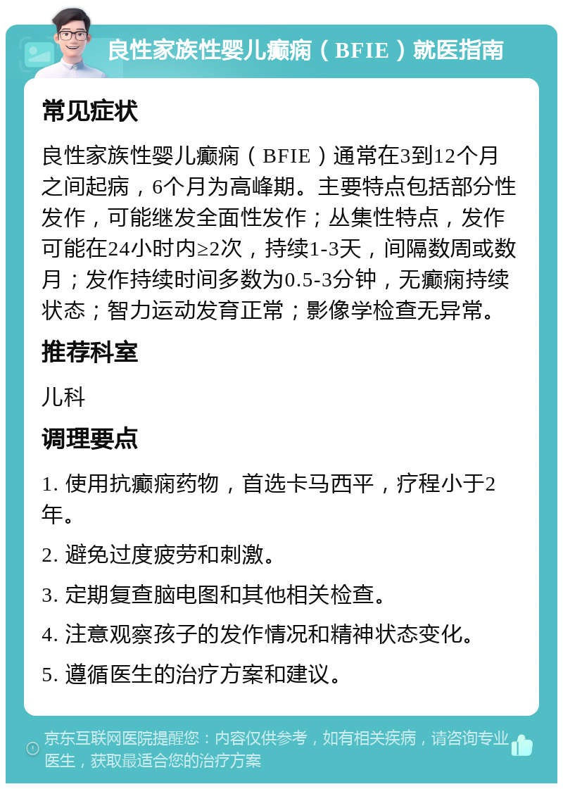 良性家族性婴儿癫痫（BFIE）就医指南 常见症状 良性家族性婴儿癫痫（BFIE）通常在3到12个月之间起病，6个月为高峰期。主要特点包括部分性发作，可能继发全面性发作；丛集性特点，发作可能在24小时内≥2次，持续1-3天，间隔数周或数月；发作持续时间多数为0.5-3分钟，无癫痫持续状态；智力运动发育正常；影像学检查无异常。 推荐科室 儿科 调理要点 1. 使用抗癫痫药物，首选卡马西平，疗程小于2年。 2. 避免过度疲劳和刺激。 3. 定期复查脑电图和其他相关检查。 4. 注意观察孩子的发作情况和精神状态变化。 5. 遵循医生的治疗方案和建议。