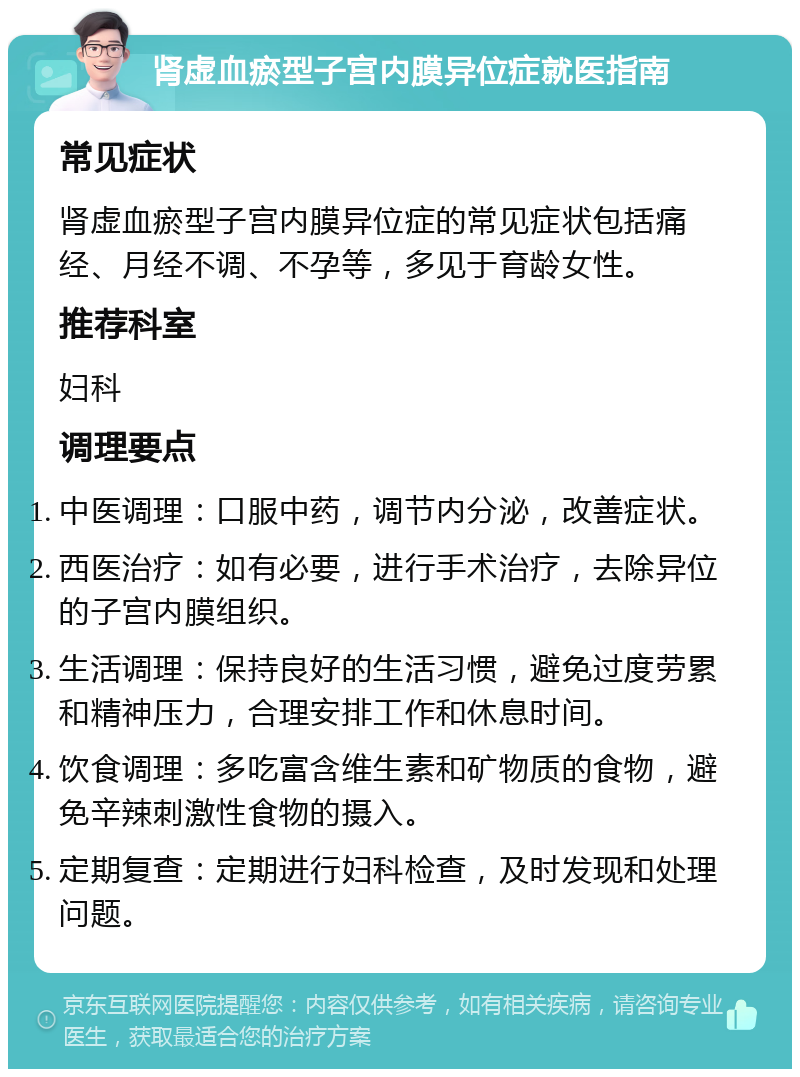 肾虚血瘀型子宫内膜异位症就医指南 常见症状 肾虚血瘀型子宫内膜异位症的常见症状包括痛经、月经不调、不孕等，多见于育龄女性。 推荐科室 妇科 调理要点 中医调理：口服中药，调节内分泌，改善症状。 西医治疗：如有必要，进行手术治疗，去除异位的子宫内膜组织。 生活调理：保持良好的生活习惯，避免过度劳累和精神压力，合理安排工作和休息时间。 饮食调理：多吃富含维生素和矿物质的食物，避免辛辣刺激性食物的摄入。 定期复查：定期进行妇科检查，及时发现和处理问题。