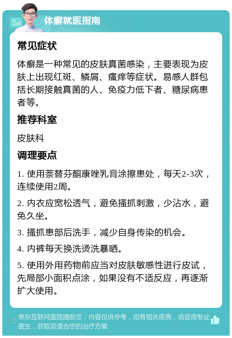 体癣就医指南 常见症状 体癣是一种常见的皮肤真菌感染，主要表现为皮肤上出现红斑、鳞屑、瘙痒等症状。易感人群包括长期接触真菌的人、免疫力低下者、糖尿病患者等。 推荐科室 皮肤科 调理要点 1. 使用萘替芬酮康唑乳膏涂擦患处，每天2-3次，连续使用2周。 2. 内衣应宽松透气，避免搔抓刺激，少沾水，避免久坐。 3. 搔抓患部后洗手，减少自身传染的机会。 4. 内裤每天换洗烫洗暴晒。 5. 使用外用药物前应当对皮肤敏感性进行皮试，先局部小面积点涂，如果没有不适反应，再逐渐扩大使用。