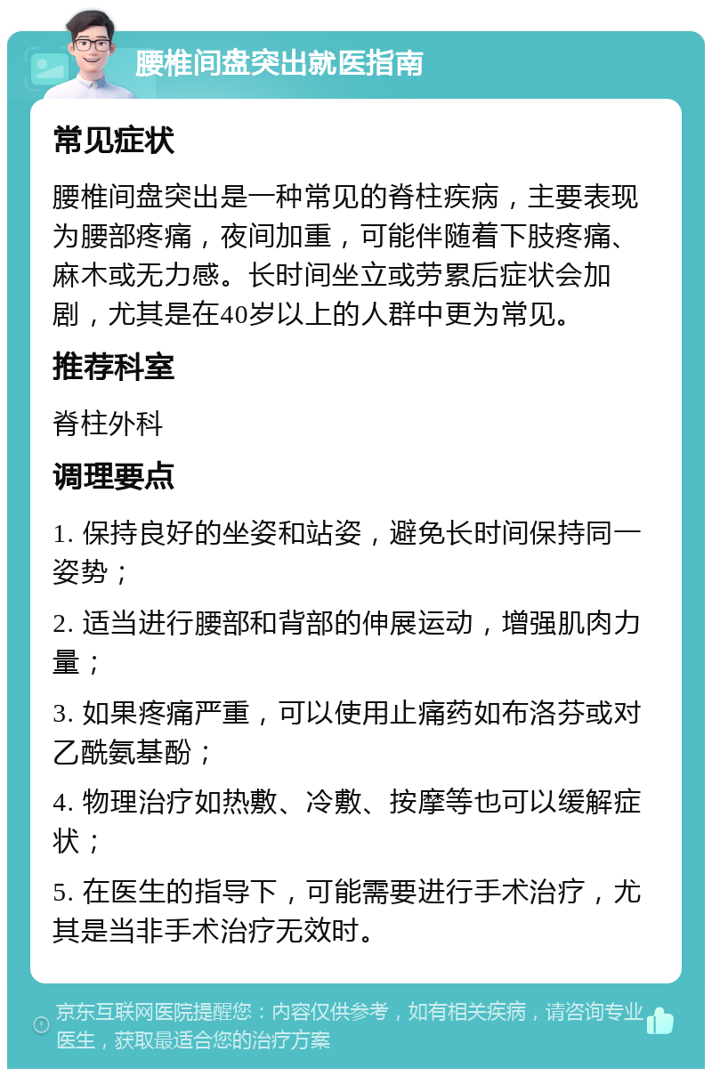 腰椎间盘突出就医指南 常见症状 腰椎间盘突出是一种常见的脊柱疾病，主要表现为腰部疼痛，夜间加重，可能伴随着下肢疼痛、麻木或无力感。长时间坐立或劳累后症状会加剧，尤其是在40岁以上的人群中更为常见。 推荐科室 脊柱外科 调理要点 1. 保持良好的坐姿和站姿，避免长时间保持同一姿势； 2. 适当进行腰部和背部的伸展运动，增强肌肉力量； 3. 如果疼痛严重，可以使用止痛药如布洛芬或对乙酰氨基酚； 4. 物理治疗如热敷、冷敷、按摩等也可以缓解症状； 5. 在医生的指导下，可能需要进行手术治疗，尤其是当非手术治疗无效时。