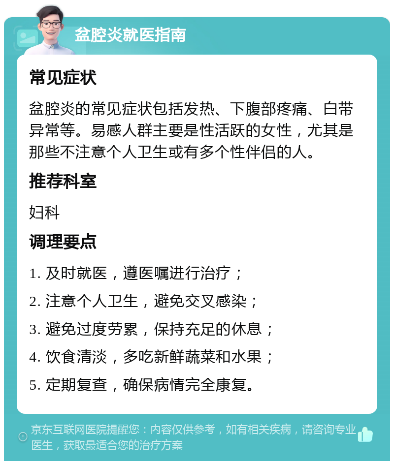 盆腔炎就医指南 常见症状 盆腔炎的常见症状包括发热、下腹部疼痛、白带异常等。易感人群主要是性活跃的女性，尤其是那些不注意个人卫生或有多个性伴侣的人。 推荐科室 妇科 调理要点 1. 及时就医，遵医嘱进行治疗； 2. 注意个人卫生，避免交叉感染； 3. 避免过度劳累，保持充足的休息； 4. 饮食清淡，多吃新鲜蔬菜和水果； 5. 定期复查，确保病情完全康复。