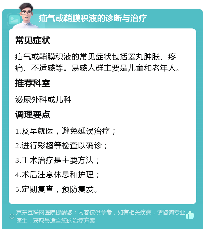 疝气或鞘膜积液的诊断与治疗 常见症状 疝气或鞘膜积液的常见症状包括睾丸肿胀、疼痛、不适感等。易感人群主要是儿童和老年人。 推荐科室 泌尿外科或儿科 调理要点 1.及早就医，避免延误治疗； 2.进行彩超等检查以确诊； 3.手术治疗是主要方法； 4.术后注意休息和护理； 5.定期复查，预防复发。