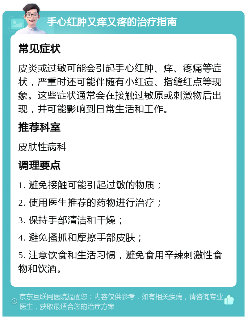 手心红肿又痒又疼的治疗指南 常见症状 皮炎或过敏可能会引起手心红肿、痒、疼痛等症状，严重时还可能伴随有小红痘、指缝红点等现象。这些症状通常会在接触过敏原或刺激物后出现，并可能影响到日常生活和工作。 推荐科室 皮肤性病科 调理要点 1. 避免接触可能引起过敏的物质； 2. 使用医生推荐的药物进行治疗； 3. 保持手部清洁和干燥； 4. 避免搔抓和摩擦手部皮肤； 5. 注意饮食和生活习惯，避免食用辛辣刺激性食物和饮酒。