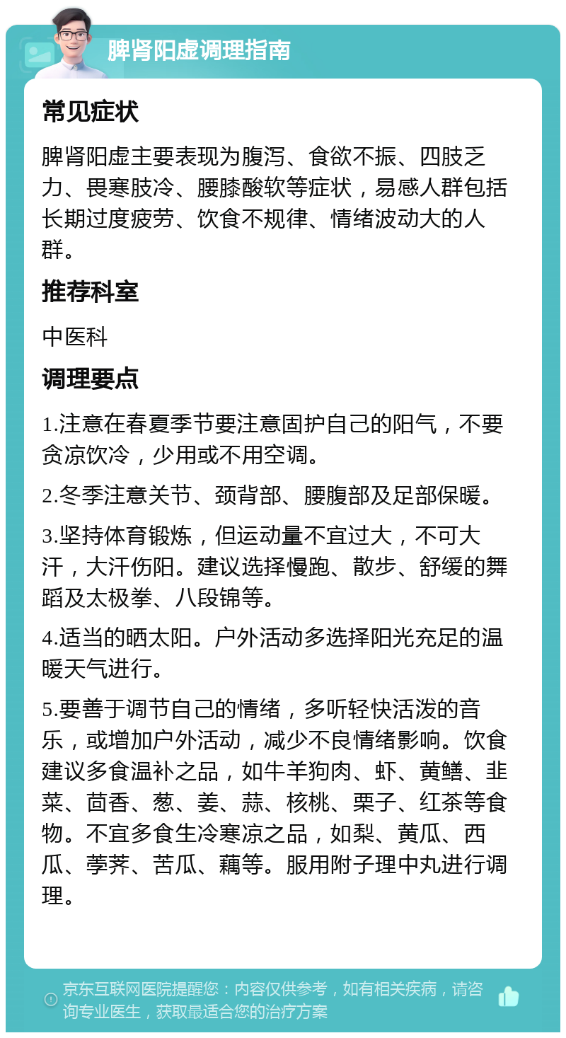 脾肾阳虚调理指南 常见症状 脾肾阳虚主要表现为腹泻、食欲不振、四肢乏力、畏寒肢冷、腰膝酸软等症状，易感人群包括长期过度疲劳、饮食不规律、情绪波动大的人群。 推荐科室 中医科 调理要点 1.注意在春夏季节要注意固护自己的阳气，不要贪凉饮冷，少用或不用空调。 2.冬季注意关节、颈背部、腰腹部及足部保暖。 3.坚持体育锻炼，但运动量不宜过大，不可大汗，大汗伤阳。建议选择慢跑、散步、舒缓的舞蹈及太极拳、八段锦等。 4.适当的晒太阳。户外活动多选择阳光充足的温暖天气进行。 5.要善于调节自己的情绪，多听轻快活泼的音乐，或增加户外活动，减少不良情绪影响。饮食建议多食温补之品，如牛羊狗肉、虾、黄鳝、韭菜、茴香、葱、姜、蒜、核桃、栗子、红茶等食物。不宜多食生冷寒凉之品，如梨、黄瓜、西瓜、荸荠、苦瓜、藕等。服用附子理中丸进行调理。